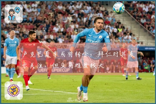 卢克巴夏季或将转会，拜仁对其表示关注，但交易难度较大