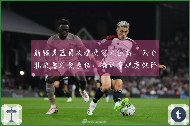 新疆男篮再次遭受重大挫折！西尔扎提意外受重伤，确认常规赛缺阵