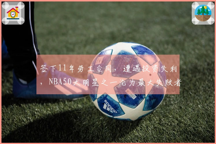 签下11年劳工合同，遭遇投资失利，NBA50大明星之一沦为最大失败者