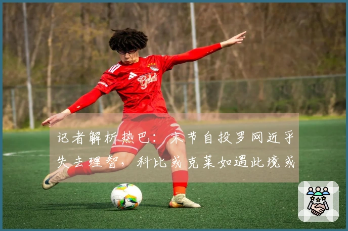 记者解析热巴：末节自投罗网近乎失去理智，科比或克莱如遇此境或可斩获百分。