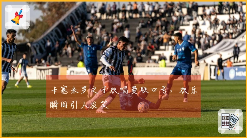 卡塞米罗之子欢唱曼联口号，欢乐瞬间引人发笑