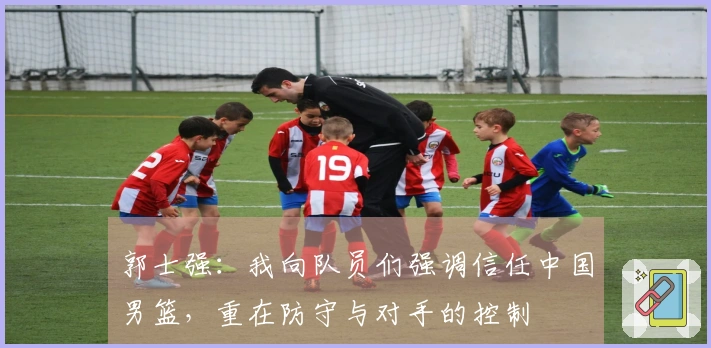 郭士强：我向队员们强调信任中国男篮，重在防守与对手的控制