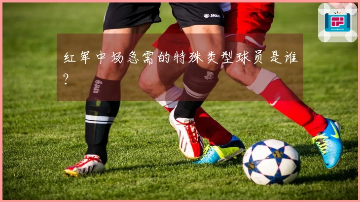 红军中场急需的特殊类型球员是谁？