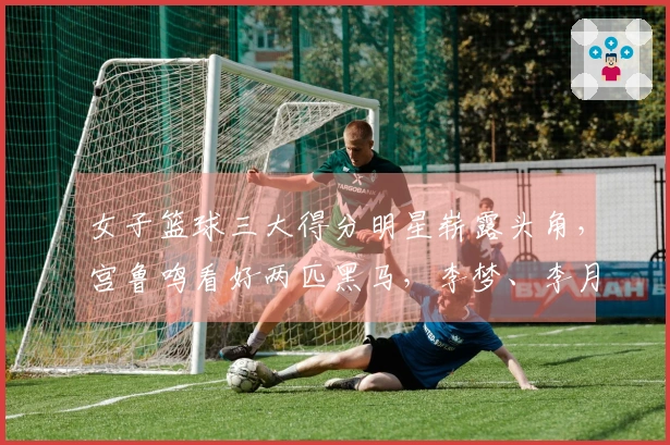 女子篮球三大得分明星崭露头角，宫鲁鸣看好两匹黑马，李梦、李月汝与韩旭联手作战