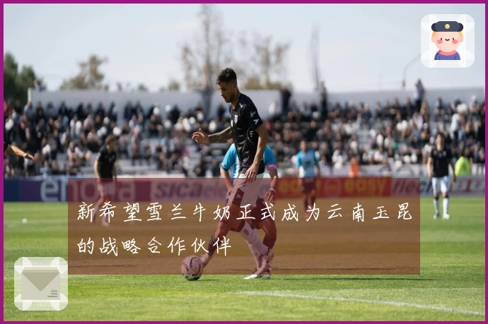 新希望雪兰牛奶正式成为云南玉昆的战略合作伙伴