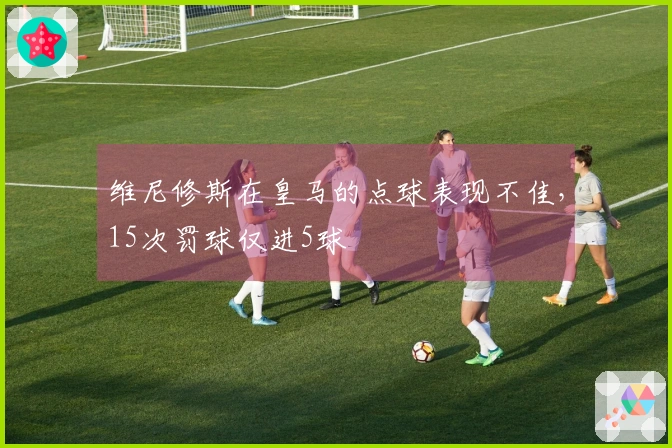 维尼修斯在皇马的点球表现不佳，15次罚球仅进5球