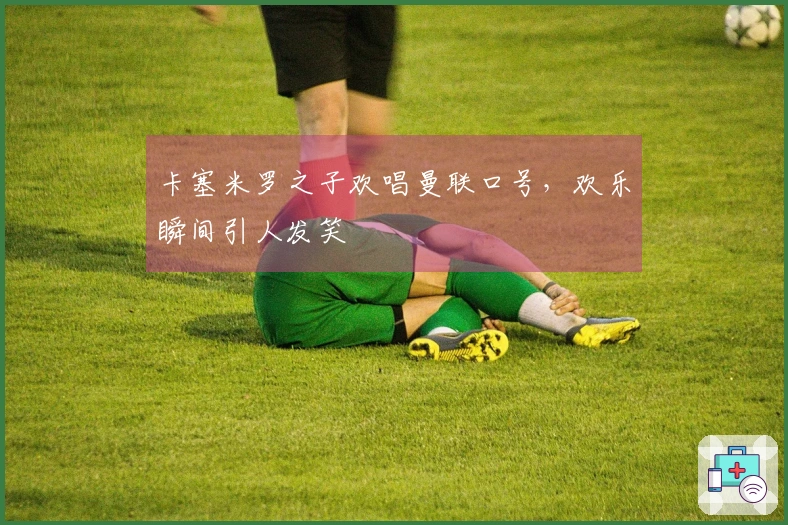 卡塞米罗之子欢唱曼联口号，欢乐瞬间引人发笑