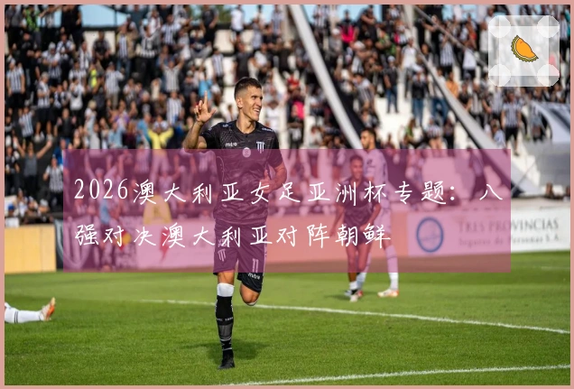 2026澳大利亚女足亚洲杯专题：八强对决澳大利亚对阵朝鲜