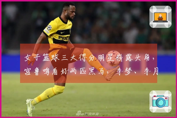 女子篮球三大得分明星崭露头角，宫鲁鸣看好两匹黑马，李梦、李月汝与韩旭联手作战