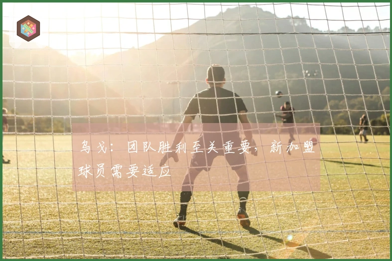 乌戈：团队胜利至关重要，新加盟球员需要适应